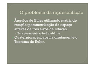 Ângulos de Euler utilizando matriz de
rotação: parametrização do espaço
através de três eixos de rotação.
• Esta parametrização é ambígua.• Esta parametrização é ambígua.
Quaternions: encapsula diretamente o
Teorema de Euler.
 
