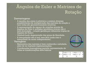 Desvantagens:
• A escolha dos eixos é arbitrária e existem diversas
possibilidades de multiplicação das matrizes de rotação e
nem todas são geometricamente intuitivas.
• A representação do espaço de rotações através de
ângulos de Euler é ambígua (problema inverso não é
bem formulado – rotação gerada por diferentes triplas de
ângulos de Euler).ângulos de Euler).
• Gimball-Lock: degeneração dos graus de liberdade.
• A interpolação não é boa, nem fácil (cada eixo é
interpolado de modo independente).
Vantagens:
• Matemática das matrizes é bem conhecida e estudada,
além de ter bastante implementações.
• Coordenadas homogêneas permite representação de
todas as transformações afins básicas
 