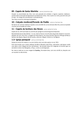 09 - Capela de Santa Marinha – 41º 52’ 13’’N 7º 35’ 51’’W 
Situada na proximidade das Olas num vale povoado de vinhedos e lagares rupestres medievais. Justificando a invocação do Sagrado para proteção das vinhas. Tem cruzeiro na rocha, possível altar pré Cristão. Foi refugio de contrabando e contrabandistas. 
Tem festa no terceiro domingo de Setembro. 
10 – Calçada medieval/Penedo do Podão – 41º 52’ 17’’N 7º 36’ 5’’W 
Na berma do caminho medieval lajeado a cerca de 300 mts acima de Santa Marinha, existe um penedo rasante com um podão em relevo. 
11 – Capela da Senhora das Neves – 41º 51’ 18’’N 7º 37’ 52’’W 
Capela do sec. XVI localizada no caminho dos peregrinos de Santiago de Compostela. 
Recentemente foram descobertos no seu interior frescos classificados de grande relevância nacional, datados de 1571. Em cima, a imagem do Padre Eterno, nos outros painéis figuram o Milagre de Nossa Senhora das Neves e figuras de três Santos, além de S. Miguel. A festa é a 5 de Agosto. 
1 2– Igreja paroquial – 41º 51’ 21’’N 7º 38’ 4’’W 
Datada do século XII embora a sua torre tenha sido concluída apenas no sec. XVIII. 
Está relacionada com a lenda medieval de Maria Mantela (sete filhos, sete padres, sete igrejas sendo uma delas a de S. Miguel de Vilar de Perdizes). Na fachada lateral foi integrado um brasão igual ao existente no Solar dos Morgados, o Paço, e uma cruz de Sagração. 
No interior pode ver-se uma imagem de Sucellus, Divindade Celta, com cerca de 80 cm, despido com um martelo na mão direita. 
