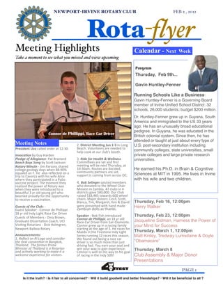 NEWPORT-IRVINE ROTARY CLUB                                                                                       FEB 2 , 2012!




                                                                                   Rota-flyer
    Meeting Highlights                                                                                                                      Calendar - Next          Week
    Take a moment to see what you missed and view upcoming

                                                                                                                                            Program
                                                                                                                                            Thursday, Feb 9th...

                                                                                                                                            Gavin Huntley-Fenner

                                                                                                                                            Running Schools Like a Business:
                                                                                                                                            Gavin Huntley-Fenner is a Governing Board
                                                                                                                                            member of Irvine Uniﬁed School District: 32
                                                                                                                                            schools, 26,000 students; budget $200 million.
                                                                                                                                            Dr. Huntley-Fenner grew up in Guyana, South
                                                                                                                                            America and immigrated to the US 33 years
                                                                                                                                            ago. He has an unusually broad educational
                                                                                                                                            pedigree. In Guyana, he was educated in the
                                           Connor de Phillippi, Race Car Driver
                                                                                                                                            British colonial system. Since then, he has
                                                                                                                                            attended or taught at just about every type of
    Meeting Notes                                                       2.	
  District	
  Mee0ng	
  Jun	
  1-­‐3	
  in	
  Long	
            U.S. post-secondary institution including
    President	
  Uzo	
  called	
  order	
  at	
  12:30.	
               Beach.	
  Volunteers	
  are	
  needed	
  to	
  
                                                                        help	
  cook	
  at	
  our	
  club’s	
  booth.                       community colleges, state universities, small
    Invoca'on	
  by	
  Guy	
  Harden                                                                                                        private colleges and large private research
    Pledge	
  of	
  Allegiance:	
  Pat	
  Brainerd                      3. Ride	
  for	
  Health	
  &	
  Wellness	
                         universities.
    Beach	
  Boys	
  Song	
  by	
  Sco:	
  Jackson                      Commi:ees	
  are	
  set	
  and	
  ﬁrst	
  
    Rotary	
  Minute	
  -­‐	
  Jim	
  Parsons	
  shared	
               meeNng	
  will	
  be	
  next	
  Thursday,	
  at	
  
    college	
  geology	
  days	
  when	
  88-­‐90%	
                    10:30am.	
  Routes	
  are	
  decided,	
                             He earned his Ph.D. in Brain & Cognitive
    equaled	
  an	
  F.	
  He	
  	
  also	
  reﬂected	
  on	
  a 	
     community	
  partners	
  are	
  set,	
  
                                                                        support	
  is	
  coming	
  from	
  across	
  OC.	
                  Sciences at MIT in 1995. He lives in Irvine
    trip	
  to	
  Cavorca	
  with	
  his	
  wife	
  Alice	
  
    where	
  they	
  parNcipated	
  in	
  a	
  Polio	
                                                                                      with his wife and two children.
    vaccine	
  project.	
  The	
  moment	
  they	
                      4.	
  Bob	
  Selinger	
  saluted	
  members	
  
    realized	
  the	
  power	
  of	
  Rotary	
  was	
                   who	
  donated	
  to	
  the	
  Wheel	
  Chair	
  
    when	
  they	
  were	
  introduced	
  to	
  a	
                     Mission	
  in	
  Zambia.	
  47	
  clubs	
  in	
  4	
  
    beauNful	
  3	
  yr	
  old	
  young	
  girl	
  who	
                districts	
  gave	
  $80,000.	
  Our	
  Club	
  
    beamed	
  proudly	
  for	
  the	
  opportunity	
                    raised	
  $18,485	
  towards	
  600	
  wheel	
  
    to	
  receive	
  a	
  vaccinaNon.                                   chairs.	
  Major	
  donors:	
  Cecil,	
  Sco:,	
  
                                                                        Blanca,	
  Tim,	
  Margaret,	
  Ken	
  &	
  David	
                 Thursday, Feb 16, 12:00pm
    Guests	
  of	
  the	
  Club:	
  -­‐                                 were	
  presented	
  with	
  hand	
  made	
                         Henry Walker
    Guest	
  Speaker	
  -­‐	
  Connor	
  de	
  Phillippi	
              Zambian	
  dolls	
  as	
  thanks.
    18	
  yr	
  old	
  Indy	
  Light	
  Race	
  Car	
  Driver	
  
    Guests	
  of	
  Members	
  -­‐	
  Dina	
  Brown,	
                  Speaker	
  -­‐	
  Bob	
  Fish	
  introduced	
  	
                   Thursday, Feb 23, 12:00pm
                                                                        Connor	
  de	
  Phillippi,	
  an	
  18	
  yr	
  old	
  	
  
    Graduate	
  DissertaNon	
  Coach,	
  UCI                            Race	
  Car	
  Driver	
  from	
  San	
  Clemente.	
                 Jacqueline Sidman, Harness the Power of
    VisiNng	
  Rotarians	
  -­‐	
  Dick	
  Holmgren,	
                  Connor	
  grew	
  up	
  in	
  a	
  racing	
  family	
               your Mind for Success
    Newport-­‐Balboa	
  Rotary                                          starNng	
  at	
  the	
  age	
  of	
  5.	
  He	
  races	
  for	
  
                                                                        Mazda	
  in	
  the	
  Firestone	
  Indy	
  Light	
                  Thursday, March 1, 12:00pm
    Announcements:                                                      Series	
  running	
  12	
  races	
  this	
  season.	
               Matt Kinley, Tredway Lumsdaine & Doyle
    1.	
  Reﬂect	
  on	
  RI	
  Logo	
  and	
  consider	
               We	
  found	
  out	
  being	
  a	
  race	
  car	
  
    the	
  next	
  conven6on	
  in	
  Bangkok,	
                        driver	
  is	
  so	
  much	
  more	
  than	
  just	
                “Obamacare”
    Thailand.	
  	
  The	
  former	
  Prime	
                           driving	
  fast.	
  You	
  earn	
  your	
  seat	
  and	
  
    Minister	
  of	
  Thailand	
  is	
  a	
  Rotarian	
                 win	
  your	
  way	
  to	
  gain	
  experience.	
                   Thursday, March 8
    and	
  ac6vely	
  working	
  to	
  make	
  it	
  a	
                Connor	
  is	
  well	
  on	
  his	
  way	
  to	
  his	
  goal	
  
    welcome	
  experience	
  for	
  visitors.                           of	
  racing	
  in	
  the	
  Indy	
  500!	
                         Club Assembly & Major Donor
                                                                                                                                            Presentations

!                                                                                                                                                                      PAGE 1
             Is it the truth? • Is it fair to all concerned? • Will it build goodwill and better friendships? • Will it be beneﬁcial to all ?
 