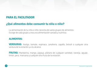 10 Alimentación Complementaria
PARA EL FACILITADOR
¿Qué alimentos debe consumir tu niña o niño?
VERDURAS: Acelga, tomate, espinaca, zanahoria, zapallo, brócoli o cualquier otra
verdura de la estación y a tu alcance.
FRUTAS: Mandarina, mango, papaya, plátano de cualquier variedad, naranja, aguaje,
limón, pera, manzana y cualquier otra fruta de la estación.
ALIMENTOS:
La alimentación de tu niña o niño necesita de varios grupos de alimentos:
Escoge de cada grupo y crea una alimentación variada y nutritiva.
 
