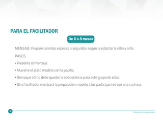 24 Alimentación Complementaria
De 6 a 8 meses
PARA EL FACILITADOR
MENSAJE: Prepare comidas espesas o segundos según la edad de la niña y niño.
PASOS:
•Presente el mensaje.
•Muestre el plato modelo con la papilla.
•Destaque cómo debe quedar la consistencia para este grupo de edad.
•Otro facilitador mostrará la preparación modelo a los participantes con una cuchara.
 