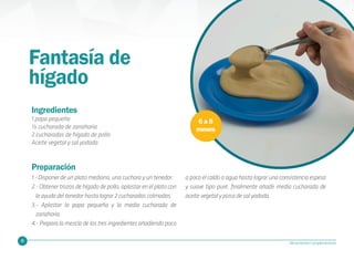 25 Alimentación Complementaria
Ingredientes
1 papa pequeña
½ cucharada de zanahoria
2 cucharadas de hígado de pollo
Aceite vegetal y sal yodada
Fantasía de
hígado
6 a 8
meses
Preparación
1.- Disponer de un plato mediano, una cuchara y un tenedor.
2.- Obtener trozos de hígado de pollo, aplastar en el plato con
la ayuda del tenedor hasta lograr 2 cucharadas colmadas.
3.- Aplastar la papa pequeña y la media cucharada de
zanahoria.
4.- Prepara la mezcla de los tres ingredientes añadiendo poco
a poco el caldo o agua hasta lograr una consistencia espesa
y suave tipo puré, finalmente añadir media cucharada de
aceite vegetal y pizca de sal yodada.
 