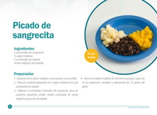 27 Alimentación Complementaria
Picado de
sangrecita
9 a 11
meses
Ingredientes
2 cucharadas de sangrecita
½ papa mediana
2 cucharadas de zapallo
Aceite vegetal y sal yodada
Preparación
1.- Disponer de un plato mediano, una cuchara y un cuchillo.
2.- Picar en cuadritos pequeños la ½ papa mediana y las dos
cucharadas de zapallo.
3.- Obtener 2 cucharadas colmadas de sangrecita, picar en
cuadritos pequeños añadir media cucharada de aceite
vegetal y pizcas de sal yodada.
4.- Servir en el plato mediano los alimentos picados cada uno
en la proporción completa y abarcando las ¾ partes del
plato.
 