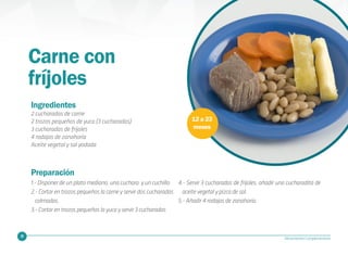 29 Alimentación Complementaria
Carne con
fríjoles
12 a 23
meses
Ingredientes
2 cucharadas de carne
2 trozos pequeños de yuca (3 cucharadas)
3 cucharadas de frijoles
4 rodajas de zanahoria
Aceite vegetal y sal yodada
Preparación
1.- Disponer de un plato mediano, una cuchara y un cuchillo
2.- Cortar en trozos pequeños la carne y servir dos cucharadas
colmadas.
3.- Cortar en trozos pequeños la yuca y servir 3 cucharadas
4.- Servir 3 cucharadas de frijoles, añadir una cucharadita de
aceite vegetal y pizca de sal.
5.- Añadir 4 rodajas de zanahoria.
 