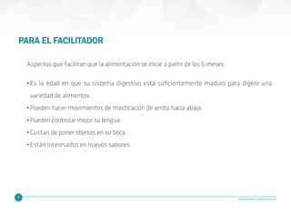 4 Alimentación Complementaria
PARA EL FACILITADOR
Aspectos que facilitan que la alimentación se inicie a partir de los 6 meses:
•Es la edad en que su sistema digestivo está suficientemente maduro para digerir una
variedad de alimentos.
•Pueden hacer movimientos de masticación de arriba hacia abajo.
•Pueden controlar mejor su lengua.
•Gustan de poner objetos en su boca.
•Están interesados en nuevos sabores.
 