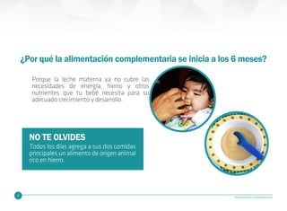 5 Alimentación Complementaria
¿Por qué la alimentación complementaria se inicia a los 6 meses?
Porque la leche materna ya no cubre las
necesidades de energía, hierro y otros
nutrientes que tu bebé necesita para su
adecuado crecimiento y desarrollo.
NO TE OLVIDES
Todos los días agrega a sus dos comidas
principales un alimento de origen animal
rico en hierro.
 