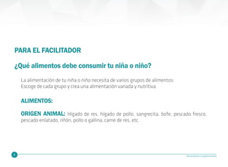 6 Alimentación Complementaria
PARA EL FACILITADOR
¿Qué alimentos debe consumir tu niña o niño?
ORIGEN ANIMAL: Hígado de res, hígado de pollo, sangrecita, bofe, pescado fresco,
pescado enlatado, riñón, pollo o gallina, carne de res, etc.
ALIMENTOS:
La alimentación de tu niña o niño necesita de varios grupos de alimentos:
Escoge de cada grupo y crea una alimentación variada y nutritiva.
 