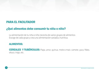 8 Alimentación Complementaria
PARA EL FACILITADOR
¿Qué alimentos debe consumir tu niña o niño?
CEREALES Y TUBÉRCULOS: Papa, arroz, quinua, mote o maíz, camote, yuca, fideo,
olluco, trigo, etc.
ALIMENTOS:
La alimentación de tu niña o niño necesita de varios grupos de alimentos:
Escoge de cada grupo y crea una alimentación variada y nutritiva.
 