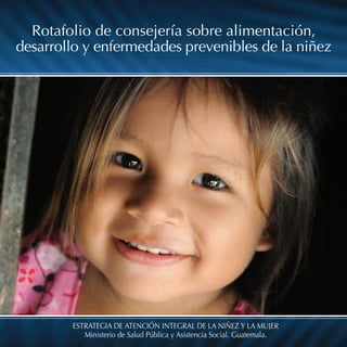 ESTRATEGIA DE ATENCIÓN INTEGRAL DE LA NIÑEZ Y LA MUJER
Ministerio de Salud Pública y Asistencia Social. Guatemala.
Rotafolio de consejería sobre alimentación,
desarrollo y enfermedades prevenibles de la niñez
 