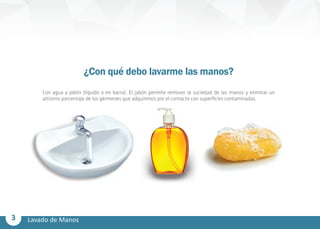3 Lavado de Manos
¿Con qué debo lavarme las manos?
Con agua y jabón (líquido o en barra). El jabón permite remover la suciedad de las manos y eliminar un
altísimo porcentaje de los gérmenes que adquirimos por el contacto con superficies contaminadas.
 