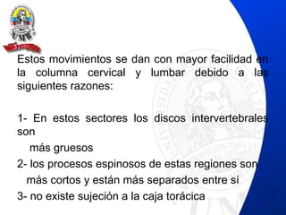 Estos movimientos se dan con mayor facilidad en
la columna cervical y lumbar debido a las
siguientes razones:
1- En estos sectores los discos intervertebrales
son
más gruesos
2- los procesos espinosos de estas regiones son
más cortos y están más separados entre sí
3- no existe sujeción a la caja torácica
 