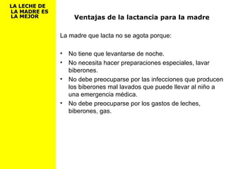 Ventajas de la lactancia para la madre
La madre que lacta no se agota porque:
• No tiene que levantarse de noche.
• No necesita hacer preparaciones especiales, lavar
biberones.
• No debe preocuparse por las infecciones que producen
los biberones mal lavados que puede llevar al niño a
una emergencia médica.
• No debe preocuparse por los gastos de leches,
biberones, gas.
LA LECHE DELA LECHE DE
LA MADRE ESLA MADRE ES
LA MEJORLA MEJOR
 