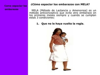 ¿Cómo espaciar los embarazos con MELA?
MELA (Método de Lactancia y Amenorrea) es un
método anticonceptivo que evita otro embarazo en
los primeros meses siempre y cuando se cumplan
estas 3 condiciones:
1. Que no le haya vuelto la regla.
Como espaciar los
embarazos
 