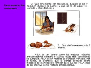 2. Que amamante con frecuencia durante el día y
también durante la noche; y que no le de agüa, té,
comida u otras leches; y
MELA es tan bueno como los mejores métodos
anticonceptivos siempre y cuando estas tres condiciones
se cumplan. MELA es un método de duración variable. Por
lo tanto, se aconseja que la pareja consulte sobre
métodos de planificación familiar para cuando MELA deje
de ser efectivo como método anticonceptivo.
3. Que el niño sea menor de 6
meses.
Como espaciar los
embarazos
 