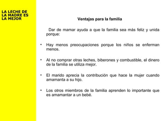 Ventajas para la familia
Dar de mamar ayuda a que la familia sea más feliz y unida
porque:
• Hay menos preocupaciones porque los niños se enferman
menos.
• Al no comprar otras leches, biberones y combustible, el dinero
de la familia se utiliza mejor.
• El marido aprecia la contribución que hace la mujer cuando
amamanta a su hijo.
• Los otros miembros de la familia aprenden lo importante que
es amamantar a un bebé.
LA LECHE DELA LECHE DE
LA MADRE ESLA MADRE ES
LA MEJORLA MEJOR
 