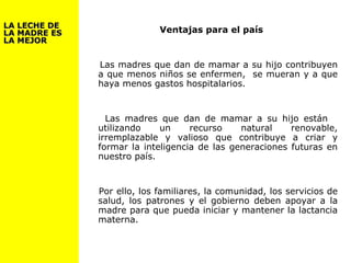 Ventajas para el país
Las madres que dan de mamar a su hijo contribuyen
a que menos niños se enfermen, se mueran y a que
haya menos gastos hospitalarios.
Las madres que dan de mamar a su hijo están
utilizando un recurso natural renovable,
irremplazable y valioso que contribuye a criar y
formar la inteligencia de las generaciones futuras en
nuestro país.
Por ello, los familiares, la comunidad, los servicios de
salud, los patrones y el gobierno deben apoyar a la
madre para que pueda iniciar y mantener la lactancia
materna.
LA LECHE DELA LECHE DE
LA MADRE ESLA MADRE ES
LA MEJORLA MEJOR
 