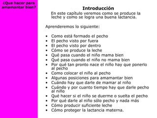 ¿Que hacer para
amamantar bien? Introducción
En este capítulo veremos como se produce la
leche y como se logra una buena lactancia.
Aprenderemos lo siguiente:
• Como está formado el pecho
• El pecho visto por fuera
• El pecho visto por dentro
• Cómo se produce la leche
• Qué pasa cuando el niño mama bien
• Qué pasa cuando el niño no mama bien
• Por qué tan pronto nace el niño hay que ponerlo
al pecho
• Como colocar el niño al pecho
• Algunas posiciones para amamantar bien
• Cuándo hay que darle de mamar al niño
• Cuándo y por cuanto tiempo hay que darle pecho
al niño
• Qué hacer si el niño se duerme o suelta el pecho
• Por qué darle al niño sólo pecho y nada más
• Cómo producir suficiente leche
• Cómo proteger la lactancia materna.
 