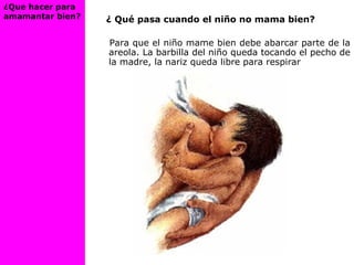 ¿ Qué pasa cuando el niño no mama bien?
Para que el niño mame bien debe abarcar parte de la
areola. La barbilla del niño queda tocando el pecho de
la madre, la nariz queda libre para respirar
¿Que hacer para
amamantar bien?
 