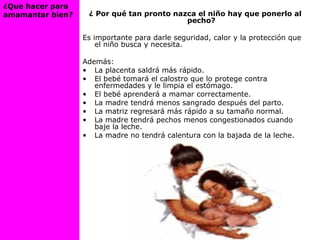 ¿ Por qué tan pronto nazca el niño hay que ponerlo al
pecho?
Es importante para darle seguridad, calor y la protección que
el niño busca y necesita.
Además:
• La placenta saldrá más rápido.
• El bebé tomará el calostro que lo protege contra
enfermedades y le limpia el estómago.
• El bebé aprenderá a mamar correctamente.
• La madre tendrá menos sangrado después del parto.
• La matriz regresará más rápido a su tamaño normal.
• La madre tendrá pechos menos congestionados cuando
baje la leche.
• La madre no tendrá calentura con la bajada de la leche.
¿Que hacer para
amamantar bien?
 
