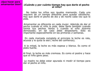 ¿Cuándo y por cuánto tiempo hay que darle el pecho
al niño?
No todos los niños son iguales mamando. Cada uno
requiere de un tiempo diferente para quedar satisfecho.
Hay que darle el pecho de día y de noche cada vez que lo
pida.
Amamantar es diferente en cada mujer. Además de dar el
pecho cuando el niño lo pida, debe darlo también cuando
sienta sus pechos llenos o cuando el niño duerma
demasiado; en tal caso debe despertarlo. Esto es
importante especialmente en las primeras 2 semanas.
En cada mamada completa al principio la leche es rala,
acuosa y le quita la sed ( leche del comienzo).
A la mitad, la leche es más espesa y blanca. Es como el
plato fuerte.
Al final, la leche es más cremosa. Es como el postre y hace
que el niño gane peso.
La madre no debe estar apurada ni medir el tiempo para
dar el pecho al niño.
¿Que hacer para
amamantar bien?
 