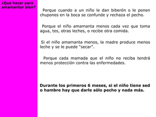 Porque cuando a un niño le dan biberón o le ponen
chupones en la boca se confunde y rechaza el pecho.
Porque el niño amamanta menos cada vez que toma
agua, tes, otras leches, o recibe otra comida.
Si el niño amamanta menos, la madre produce menos
leche y se le puede “secar”.
Porque cada mamada que el niño no reciba tendrá
menos protección contra las enfermedades.
Durante los primeros 6 meses, si el niño tiene sed
o hambre hay que darle sólo pecho y nada más.
¿Que hacer para
amamantar bien?
 