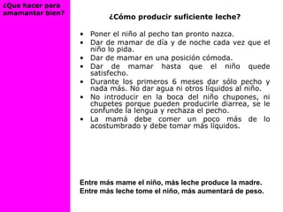 ¿Cómo producir suficiente leche?
• Poner el niño al pecho tan pronto nazca.
• Dar de mamar de día y de noche cada vez que el
niño lo pida.
• Dar de mamar en una posición cómoda.
• Dar de mamar hasta que el niño quede
satisfecho.
• Durante los primeros 6 meses dar sólo pecho y
nada más. No dar agua ni otros líquidos al niño.
• No introducir en la boca del niño chupones, ni
chupetes porque pueden producirle diarrea, se le
confunde la lengua y rechaza el pecho.
• La mamá debe comer un poco más de lo
acostumbrado y debe tomar más líquidos.
Entre más mame el niño, más leche produce la madre.
Entre más leche tome el niño, más aumentará de peso.
¿Que hacer para
amamantar bien?
 