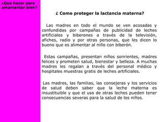 ¿ Como proteger la lactancia materna?
Las madres en todo el mundo se ven acosadas y
confundidas por campañas de publicidad de leches
artificiales y biberones a través de la televisión,
afiches, radio y por otras personas, que les dicen lo
bueno que es alimentar al niño con biberón.
Estas campañas, presentan niños sonrientes, madres
felices y prometen salud, bienestar y belleza. A muchas
madres les regalan a través del personal médico y
hospitales muestras gratis de leches artificiales.
Las madres, las familias, las consejeras y los servicios
de salud deben saber que la leche materna es
insustituible y que el uso de otras leches pueden tener
consecuencias severas para la salud de los niños.
¿Que hacer para
amamantar bien?
 