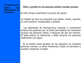 Dolor y grietas en los pezones pueden suceder porque:
El niño chupa solamente la punta del pezón
La madre se lava los pezones con jabón, limón, alcohol,
lo cual produce resequedad y grietas.
Las glándulas de Montgomery lubrican y mantienen
limpios los pezones por lo tanto,las madres no necesitan
lavarse los pezones antes o despues de dar de mamar.
El baño diario es suficiente y debe lavarse los pezones
solamente con agua.
Si la madre tiene grietas en los pezones no necesita
ponerse cremas, ni otras medicinas. Estas no aliviarán y
pueden empeorar el dolor
Consejos para
tratar las
dificultades de
la madre
 