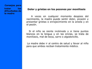 Dolor y grietas en los pezones por moniliasis
A veces en cualquier momento despúes del
nacimiento, la madre puede sentir dolor, picazón y
presentar grietas o enrojecimiento en la areola y en
el pezón.
Si el niño se siente incómodo y si tiene puntos
blancos en la lengua y en las encías, se trata de
moniliasis, mal de boca, sarro o algodoncillo.
La madre debe ir al centro de salud y llevar al niño
para que ambos reciban tratamiento médico.
Consejos para
tratar las
dificultades de
la madre
 