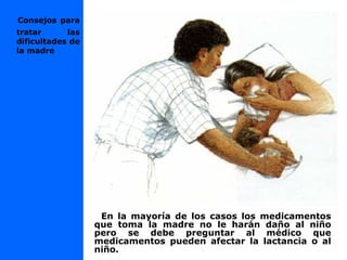 En la mayoría de los casos los medicamentos
que toma la madre no le harán daño al niño
pero se debe preguntar al médico que
medicamentos pueden afectar la lactancia o al
niño.
Consejos para
tratar las
dificultades de
la madre
 