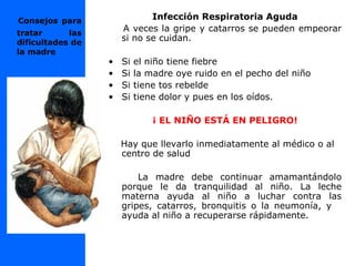 Consejos para
tratar las
dificultades de
la madre
Infección Respiratoria Aguda
A veces la gripe y catarros se pueden empeorar
si no se cuidan.
• Si el niño tiene fiebre
• Si la madre oye ruido en el pecho del niño
• Si tiene tos rebelde
• Si tiene dolor y pues en los oídos.
¡ EL NIÑO ESTÁ EN PELIGRO!
Hay que llevarlo inmediatamente al médico o al
centro de salud
La madre debe continuar amamantándolo
porque le da tranquilidad al niño. La leche
materna ayuda al niño a luchar contra las
gripes, catarros, bronquitis o la neumonía, y
ayuda al niño a recuperarse rápidamente.
 