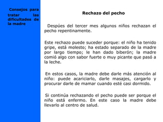 Rechazo del pecho
Despúes del tercer mes algunos niños rechazan el
pecho repentinamente.
Este rechazo puede suceder porque: el niño ha tenido
gripe, está molesto; ha estado separado de la madre
por largo tiempo; le han dado biberón; la madre
comió algo con sabor fuerte o muy picante que pasó a
la leche.
En estos casos, la madre debe darle más atención al
niño: puede acariciarlo, darle masajes, cargarlo y
procurar darle de mamar cuando esté casi dormido.
Si continúa rechazando el pecho puede ser porque el
niño está enfermo. En este caso la madre debe
llevarlo al centro de salud.
Consejos para
tratar las
dificultades de
la madre
 