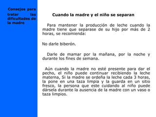 Cuando la madre y el niño se separan
Para mantener la producción de leche cuando la
madre tiene que separase de su hijo por más de 2
horas, se recomienda:
No darle biberón.
Darle de mamar por la mañana, por la noche y
durante los fines de semana.
Aún cuando la madre no esté presente para dar el
pecho, el niño puede continuar recibiendo la leche
materna, Si la madre se ordeña la leche cada 3 horas,
la pone en una taza limpia y la guarda en un sitio
fresco, la persona que este cuidando al niño puede
dársela durante la ausencia de la madre con un vaso o
taza limpios.
Consejos para
tratar las
dificultades de
la madre
 