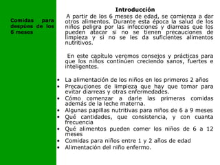 Introducción
A partir de los 6 meses de edad, se comienza a dar
otros alimentos. Durante esta época la salud de los
niños peligra por las infecciones y diarreas que los
pueden atacar si no se tienen precauciones de
limpieza y si no se les da suficientes alimentos
nutritivos.
En este capítulo veremos consejos y prácticas para
que los niños continúen creciendo sanos, fuertes e
inteligentes.
• La alimentación de los niños en los primeros 2 años
• Precauciones de limpieza que hay que tomar para
evitar diarreas y otras enfermedades.
• Cómo comenzar a darle las primeras comidas
además de la leche materna.
• Algunas papillas nutritivas para niños de 6 a 9 meses
• Qué cantidades, que consistencia, y con cuanta
frecuencia
• Qué alimentos pueden comer los niños de 6 a 12
meses
• Comidas para niños entre 1 y 2 años de edad
• Alimentación del niño enfermo.
Comidas para
despúes de los
6 meses
 