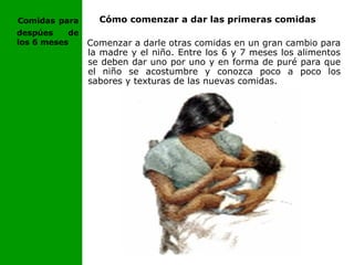 Cómo comenzar a dar las primeras comidas
Comenzar a darle otras comidas en un gran cambio para
la madre y el niño. Entre los 6 y 7 meses los alimentos
se deben dar uno por uno y en forma de puré para que
el niño se acostumbre y conozca poco a poco los
sabores y texturas de las nuevas comidas.
Comidas para
despúes de
los 6 meses
 