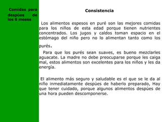 Consistencia
Los alimentos espesos en puré son las mejores comidas
para los niños de esta edad porque tienen nutrientes
concentrados. Los jugos y caldos toman espacio en el
estómago del niño pero no lo alimentan tanto como los
purés.
Para que los purés sean suaves, es bueno mezclarles
aguacate. La madre no debe preocuparse porque les caiga
mal, estos alimentos son excelentes para los niños y les da
energía.
El alimento más seguro y saludable es el que se le da al
niño inmediatamente despúes de haberlo preparado, Hay
que tener cuidado, porque algunos alimentos despúes de
una hora pueden descomponerse.
Comidas para
despúes de
los 6 meses
 