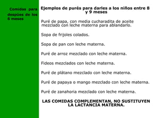 Ejemplos de purés para darles a los niños entre 8
y 9 meses
Puré de papa, con media cucharadita de aceite
mezclado con leche materna para ablandarlo.
Sopa de frijoles colados.
Sopa de pan con leche materna.
Puré de arroz mezclado con leche materna.
Fideos mezclados con leche materna.
Puré de plátano mezclado con leche materna.
Puré de papaya o mango mezclado con leche materna.
Puré de zanahoria mezclado con leche materna.
LAS COMIDAS COMPLEMENTAN, NO SUSTITUYEN
LA LACTANCIA MATERNA.
Comidas para
despúes de los
6 meses
 