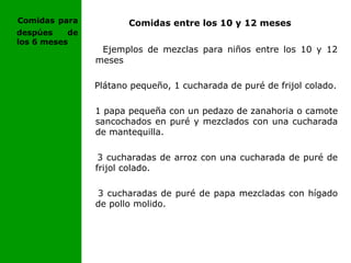 Comidas entre los 10 y 12 meses
Ejemplos de mezclas para niños entre los 10 y 12
meses
Plátano pequeño, 1 cucharada de puré de frijol colado.
1 papa pequeña con un pedazo de zanahoria o camote
sancochados en puré y mezclados con una cucharada
de mantequilla.
3 cucharadas de arroz con una cucharada de puré de
frijol colado.
3 cucharadas de puré de papa mezcladas con hígado
de pollo molido.
Comidas para
despúes de
los 6 meses
 