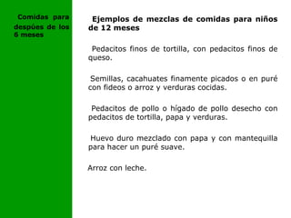 Ejemplos de mezclas de comidas para niños
de 12 meses
Pedacitos finos de tortilla, con pedacitos finos de
queso.
Semillas, cacahuates finamente picados o en puré
con fideos o arroz y verduras cocidas.
Pedacitos de pollo o hígado de pollo desecho con
pedacitos de tortilla, papa y verduras.
Huevo duro mezclado con papa y con mantequilla
para hacer un puré suave.
Arroz con leche.
Comidas para
despúes de los
6 meses
 