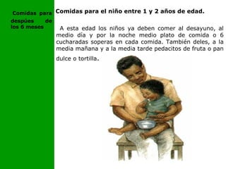 Comidas para
despúes de
los 6 meses
Comidas para el niño entre 1 y 2 años de edad.
A esta edad los niños ya deben comer al desayuno, al
medio día y por la noche medio plato de comida o 6
cucharadas soperas en cada comida. También deles, a la
media mañana y a la media tarde pedacitos de fruta o pan
dulce o tortilla.
 
