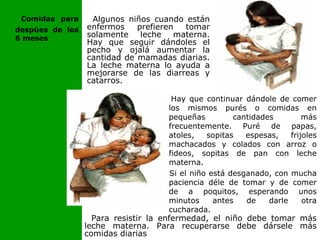 Para resistir la enfermedad, el niño debe tomar más
leche materna. Para recuperarse debe dársele más
comidas diarias
Algunos niños cuando están
enfermos prefieren tomar
solamente leche materna.
Hay que seguir dándoles el
pecho y ojalá aumentar la
cantidad de mamadas diarias.
La leche materna lo ayuda a
mejorarse de las diarreas y
catarros.
Hay que continuar dándole de comer
los mismos purés o comidas en
pequeñas cantidades más
frecuentemente. Puré de papas,
atoles, sopitas espesas, frijoles
machacados y colados con arroz o
fideos, sopitas de pan con leche
materna.
Si el niño está desganado, con mucha
paciencia déle de tomar y de comer
de a poquitos, esperando unos
minutos antes de darle otra
cucharada.
Comidas para
despúes de los
6 meses
 
