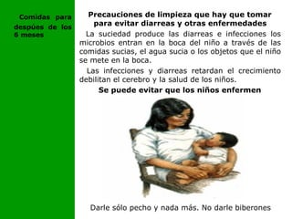 Precauciones de limpieza que hay que tomar
para evitar diarreas y otras enfermedades
La suciedad produce las diarreas e infecciones los
microbios entran en la boca del niño a través de las
comidas sucias, el agua sucia o los objetos que el niño
se mete en la boca.
Las infecciones y diarreas retardan el crecimiento
debilitan el cerebro y la salud de los niños.
Se puede evitar que los niños enfermen
Darle sólo pecho y nada más. No darle biberones
Comidas para
despúes de los
6 meses
 
