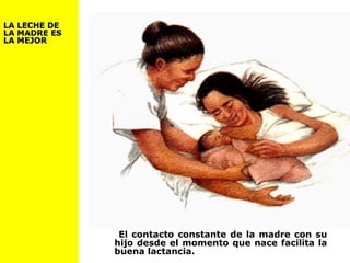 El contacto constante de la madre con su
hijo desde el momento que nace facilita la
buena lactancia.
LA LECHE DELA LECHE DE
LA MADRE ESLA MADRE ES
LA MEJORLA MEJOR
 