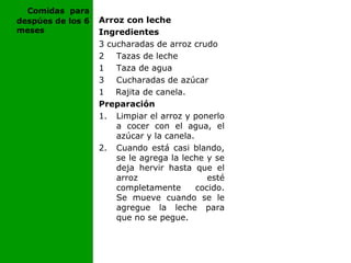 Arroz con leche
Ingredientes
3 cucharadas de arroz crudo
2 Tazas de leche
1 Taza de agua
3 Cucharadas de azúcar
1 Rajita de canela.
Preparación
1. Limpiar el arroz y ponerlo
a cocer con el agua, el
azúcar y la canela.
2. Cuando está casi blando,
se le agrega la leche y se
deja hervir hasta que el
arroz esté
completamente cocido.
Se mueve cuando se le
agregue la leche para
que no se pegue.
Comidas para
despúes de los 6
meses
 