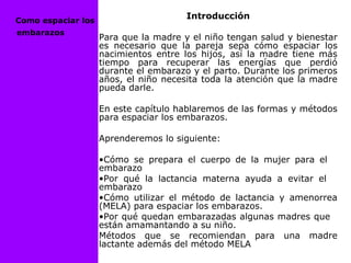 Introducción
Para que la madre y el niño tengan salud y bienestar
es necesario que la pareja sepa cómo espaciar los
nacimientos entre los hijos, así la madre tiene más
tiempo para recuperar las energías que perdió
durante el embarazo y el parto. Durante los primeros
años, el niño necesita toda la atención que la madre
pueda darle.
En este capítulo hablaremos de las formas y métodos
para espaciar los embarazos.
Aprenderemos lo siguiente:
•Cómo se prepara el cuerpo de la mujer para el
embarazo
•Por qué la lactancia materna ayuda a evitar el
embarazo
•Cómo utilizar el método de lactancia y amenorrea
(MELA) para espaciar los embarazos.
•Por qué quedan embarazadas algunas madres que
están amamantando a su niño.
Métodos que se recomiendan para una madre
lactante además del método MELA
Como espaciar los
embarazos
 