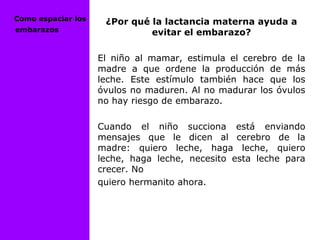 ¿Por qué la lactancia materna ayuda a
evitar el embarazo?
El niño al mamar, estimula el cerebro de la
madre a que ordene la producción de más
leche. Este estímulo también hace que los
óvulos no maduren. Al no madurar los óvulos
no hay riesgo de embarazo.
Cuando el niño succiona está enviando
mensajes que le dicen al cerebro de la
madre: quiero leche, haga leche, quiero
leche, haga leche, necesito esta leche para
crecer. No
quiero hermanito ahora.
Como espaciar los
embarazos
 