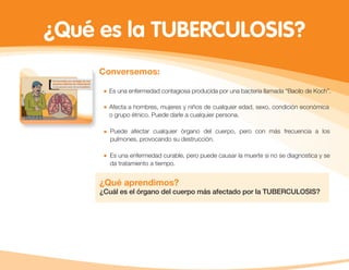 ¿Qué es la TUBERCULOSIS?
Conversemos:
Es una enfermedad contagiosa producida por una bacteria llamada “Bacilo de Koch”.
Afecta a hombres, mujeres y niños de cualquier edad, sexo, condición económica
o grupo étnico. Puede darle a cualquier persona.
Puede afectar cualquier órgano del cuerpo, pero con más frecuencia a los
pulmones, provocando su destrucción.
Es una enfermedad curable, pero puede causar la muerte si no se diagnostica y se
da tratamiento a tiempo.
¿Qué aprendimos?
¿Cuál es el órgano del cuerpo más afectado por la TUBERCULOSIS?
 