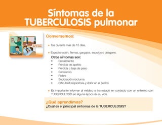 Síntomas de la
TUBERCULOSIS pulmonar
Conversemos:
Tos durante más de 15 días.
Expectoración, ﬂemas, gargajos, esputos o desgarre.
Es importante informar al médico si ha estado en contacto con un enfermo con
TUBERCULOSIS en alguna época de su vida.
¿Qué aprendimos?
¿Cuál es el principal síntomas de la TUBERCULOSIS?
Otros síntomas son:
• Decaimiento
• Pérdida de apetito
• Pérdida o baja de peso
• Cansancio
• Fiebre
• Sudoración nocturna
• Diﬁcultad respiratoria y dolor en el pecho
 