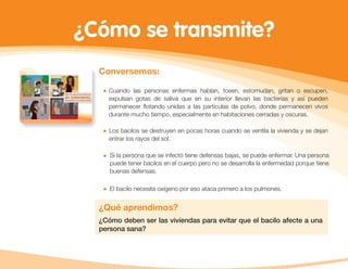 ¿Cómo se transmite?
Conversemos:
Cuando las personas enfermas hablan, tosen, estornudan, gritan o escupen,
expulsan gotas de saliva que en su interior llevan las bacterias y así pueden
permanecer ﬂotando unidas a las partículas de polvo, donde permanecen vivos
durante mucho tiempo, especialmente en habitaciones cerradas y oscuras.
Los bacilos se destruyen en pocas horas cuando se ventila la vivienda y se dejan
entrar los rayos del sol.
Si la persona que se infectó tiene defensas bajas, se puede enfermar. Una persona
puede tener bacilos en el cuerpo pero no se desarrolla la enfermedad porque tiene
buenas defensas.
El bacilo necesita oxígeno por eso ataca primero a los pulmones.
¿Qué aprendimos?
¿Cómo deben ser las viviendas para evitar que el bacilo afecte a una
persona sana?
 